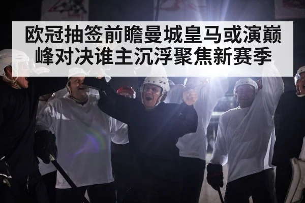 欧冠抽签前瞻曼城皇马或演巅峰对决谁主沉浮聚焦新赛季