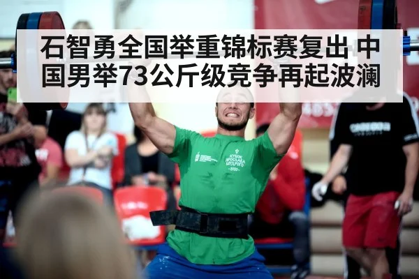 石智勇全国举重锦标赛复出 中国男举73公斤级竞争再起波澜